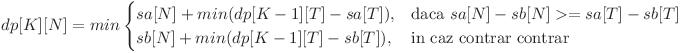 
dp[K][N] = min \begin{cases} sa[N] + min(dp[K - 1][T] - sa[T]), & \mbox{daca }  sa[N] - sb[N] >= sa[T] - sb[T] \ sb[N] + min(dp[K - 1][T] - sb[T]), & \mbox{in caz contrar contrar} \end{cases}
