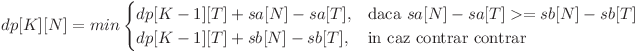 
dp[K][N] = min \begin{cases} dp[K - 1][T] + sa[N] - sa[T], & \mbox{daca } sa[N] - sa[T] >= sb[N] - sb[T] \ dp[K - 1][T] + sb[N] - sb[T], & \mbox{in caz contrar contrar} \end{cases}
