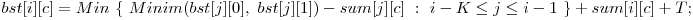  bst[i][c] = Min\ \{\ Minim(bst[j][0],\ bst[j][1]) - sum[j][c]\ :\ i - K \le j \le i - 1\ \} + sum[i][c] + T; 