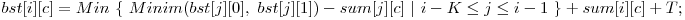  bst[i][c] = Min\ \{\ Minim(bst[j][0],\ bst[j][1]) - sum[j][c]\ |\ i - K \le j \le i - 1\ \} + sum[i][c] + T; 