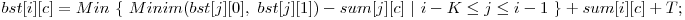  bst[i][c] = Min\ \{\ Minim(bst[j][0],\ bst[j][1]) - sum[j][c]\ |\ i - K \le j \le i - 1\ \} + sum[i][c] + T; 