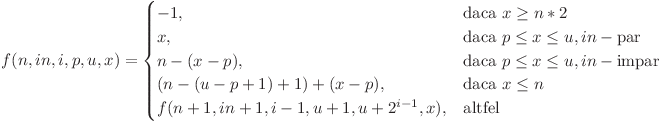 \[
    f(n, in, i, p, u, x)= 
\begin{cases}
    -1, & \text{daca } x \geq n*2\\
    x, & \text{daca } p \leq x \leq u, in - \text{par}\\
    n-(x-p), & \text{daca } p \leq x \leq u, in - \text{impar}\\
    (n-(u-p+1)+1)+(x-p), & \text{daca } x \leq n\\
    f(n+1, in+1, i-1, u+1, u+2^{i-1}, x), & \text{altfel}
\end{cases}
\] & 
