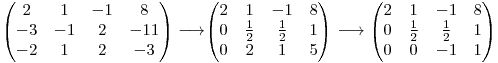 
\begin{pmatrix}
2  &  1 & -1 & 8 \
-3 & -1 & 2 & -11 \
-2 & 1 & 2 & -3
\end{pmatrix} \longrightarrow

\begin{pmatrix}
2 & 1 & -1 & 8 \
0 & \frac{1}{2} & \frac{1}{2} & 1 \
0 & 2 & 1 & 5
\end{pmatrix} \longrightarrow
\begin{pmatrix}
2 & 1 & -1 & 8 \
0 & \frac{1}{2} & \frac{1}{2} & 1 \
0 & 0 & -1 & 1
\end{pmatrix}

